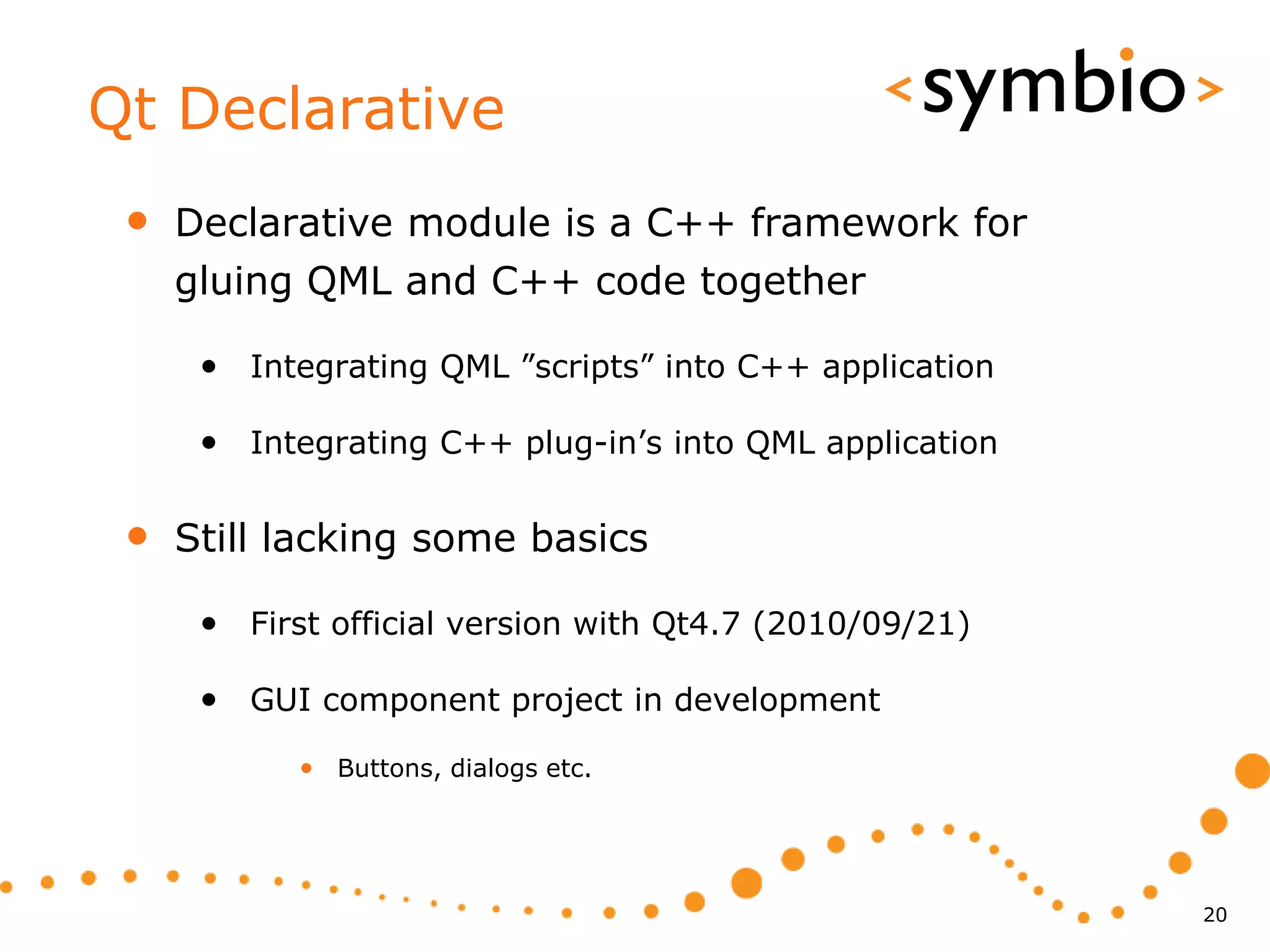 Qt Declarative
 •   Declarative module is a C++ framework for
     gluing QML and C++ code together

      • Integrating QML ”scripts” into C++ application

      • Integrating C++ plug-in’s into QML application

 •   Still lacking some basics

      • First official version with Qt4.7 (2010/09/21)

      • GUI component project in development
            • Buttons, dialogs etc.




                                                         20
 