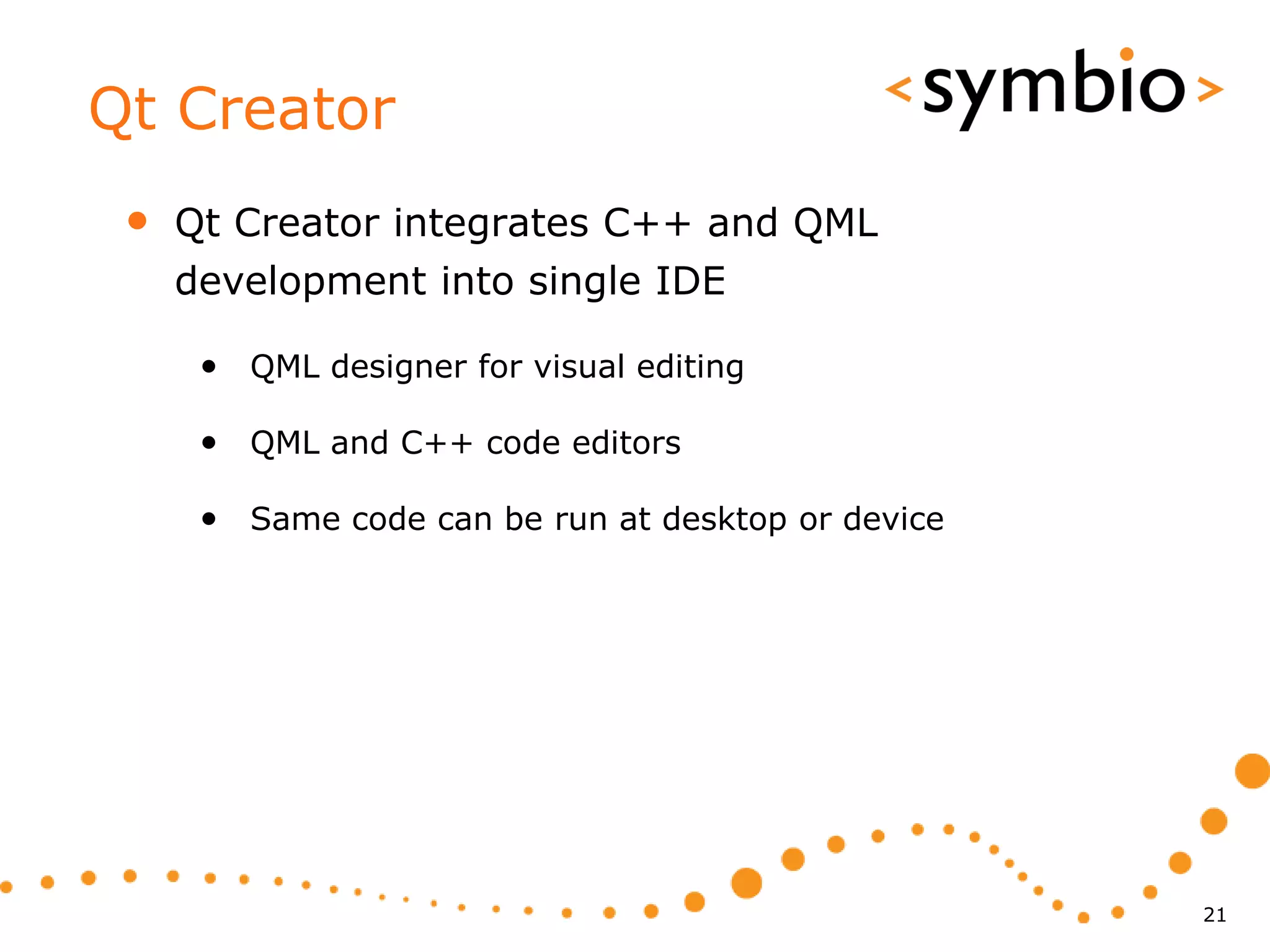 Qt Creator
 •   Qt Creator integrates C++ and QML
     development into single IDE

      • QML designer for visual editing

      • QML and C++ code editors

      • Same code can be run at desktop or device




                                                    21
 