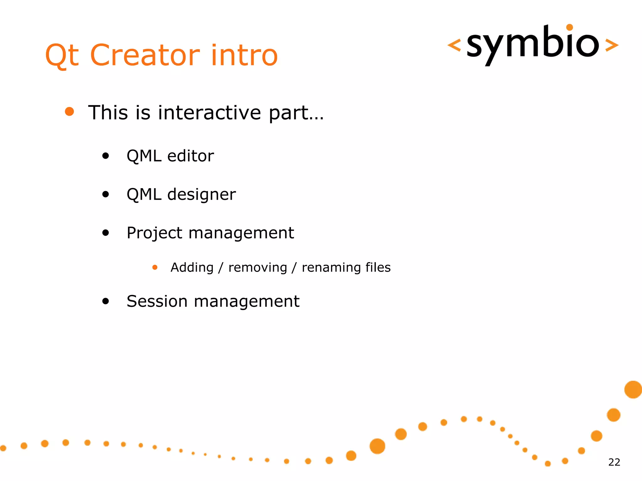 Qt Creator intro
 •   This is interactive part…

      • QML editor

      • QML designer

      • Project management
           • Adding / removing / renaming files

      • Session management




                                                  22
 