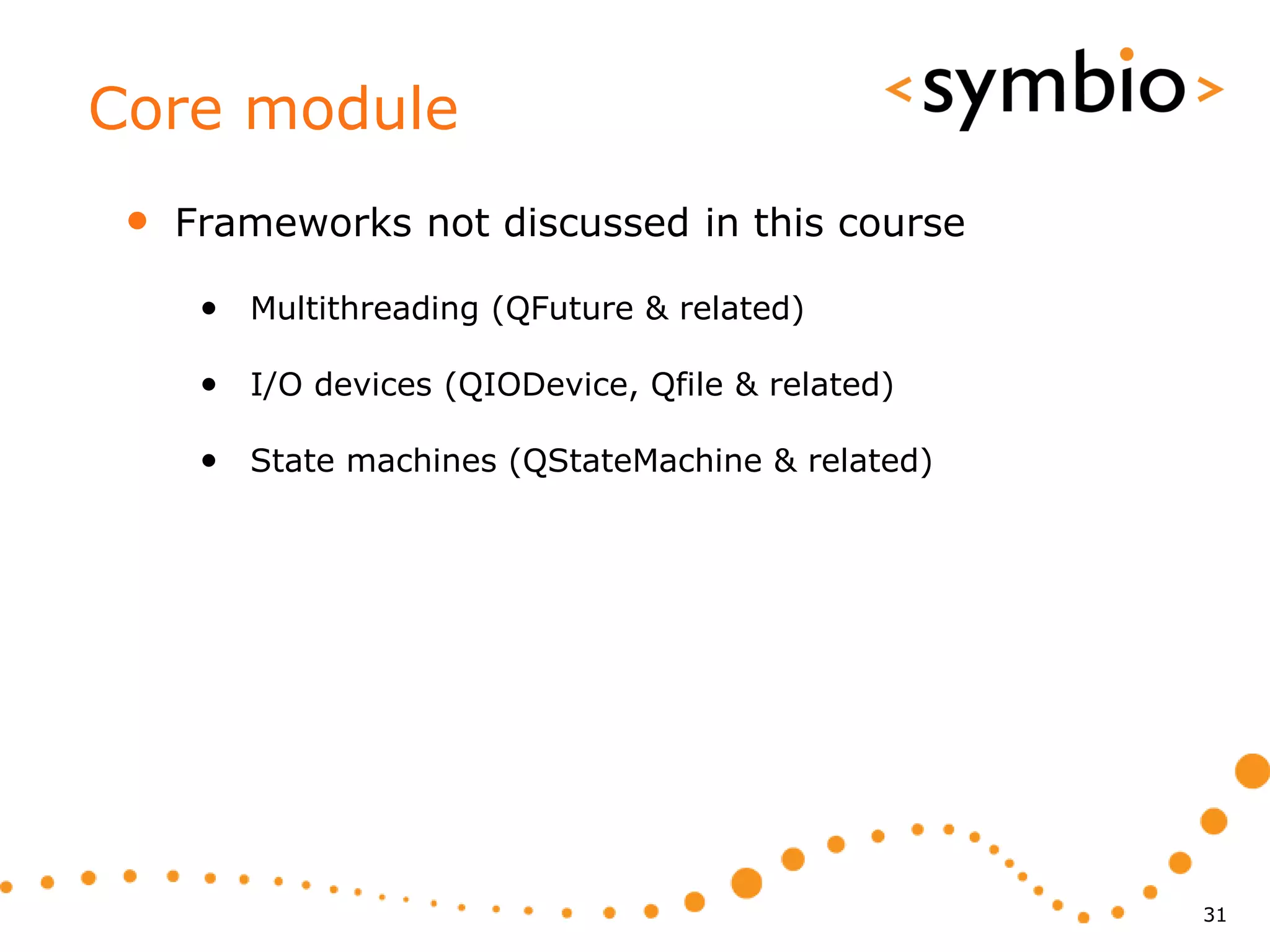 Core module
 •   Frameworks not discussed in this course

      • Multithreading (QFuture & related)

      • I/O devices (QIODevice, Qfile & related)

      • State machines (QStateMachine & related)




                                                   31
 