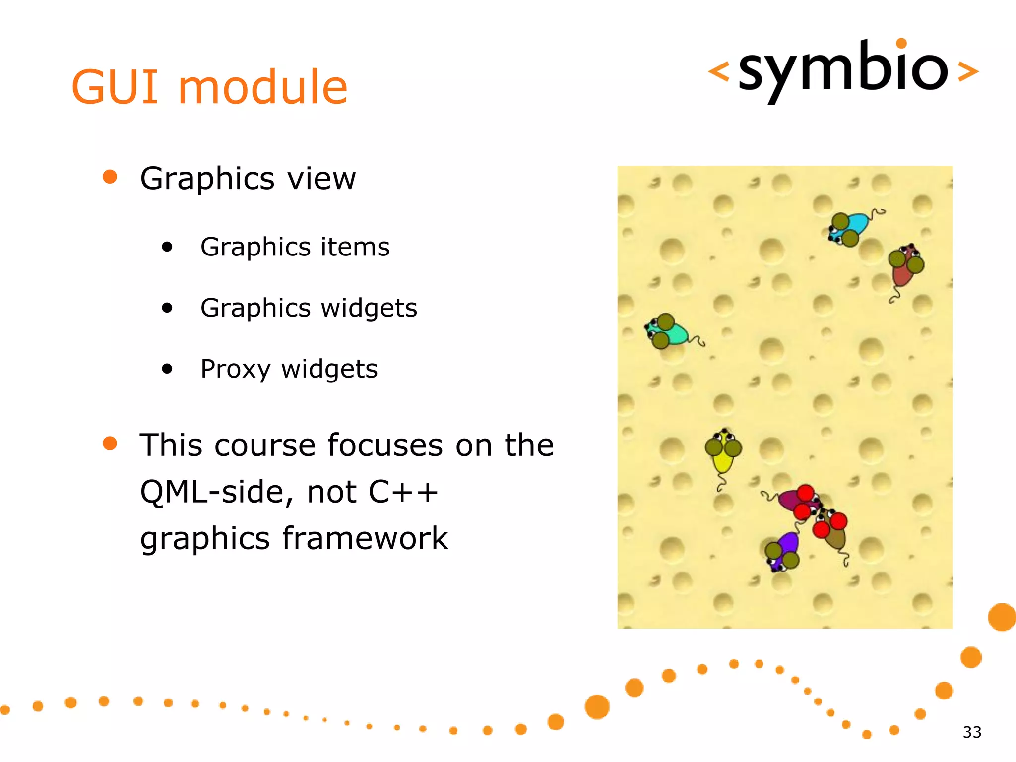 GUI module
 •   Graphics view

      • Graphics items

      • Graphics widgets

      • Proxy widgets

 •   This course focuses on the
     QML-side, not C++
     graphics framework




                                  33
 
