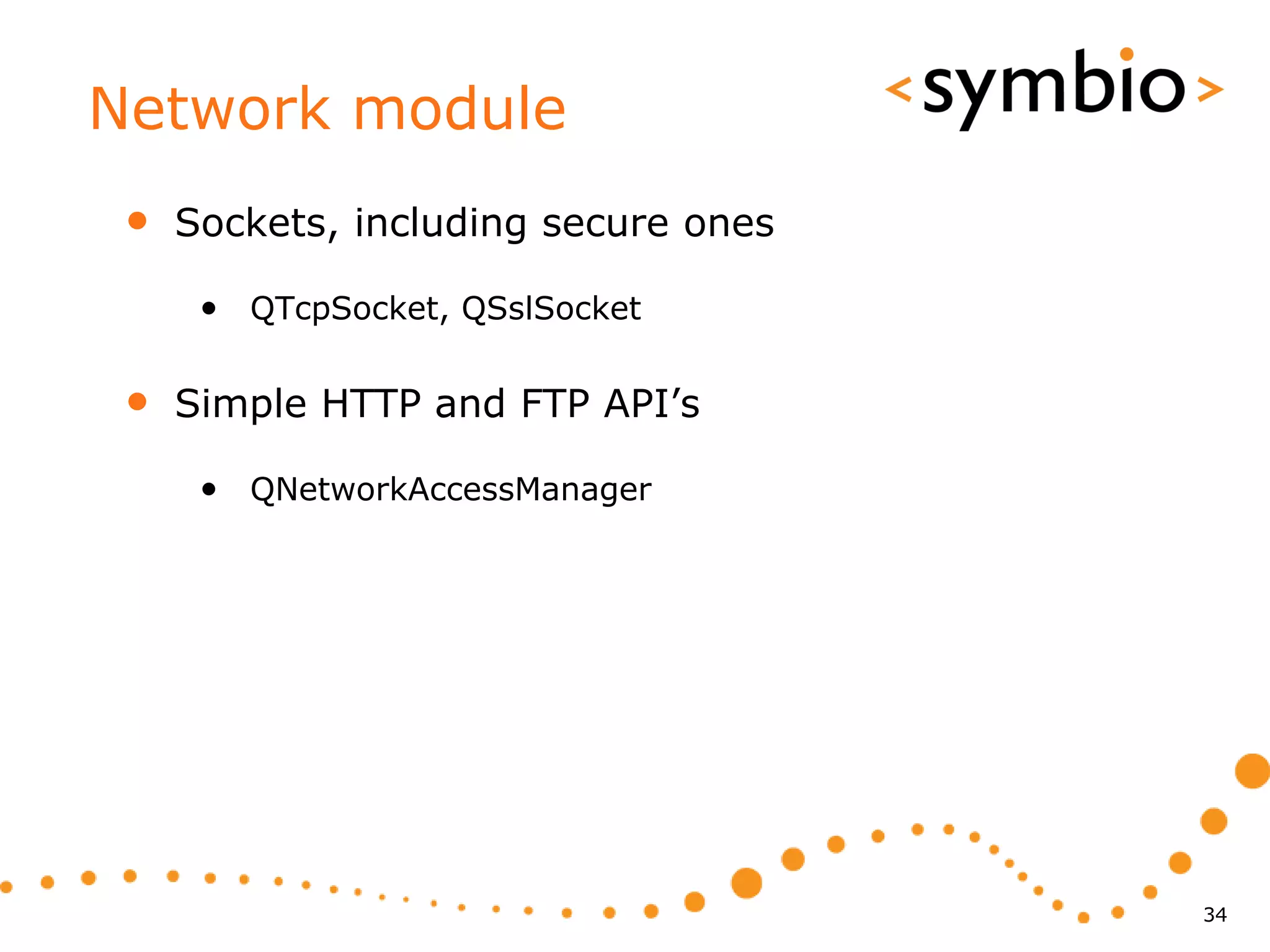 Network module
 •   Sockets, including secure ones

      • QTcpSocket, QSslSocket

 •   Simple HTTP and FTP API’s

      • QNetworkAccessManager




                                      34
 
