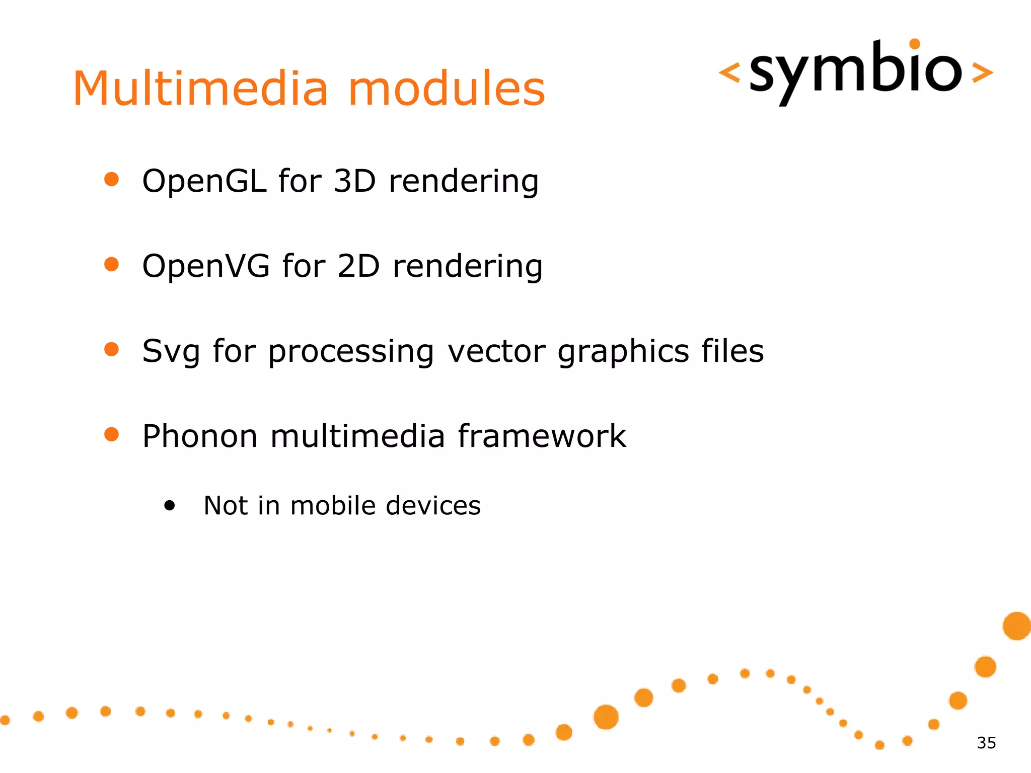 Multimedia modules
 •   OpenGL for 3D rendering

 •   OpenVG for 2D rendering

 •   Svg for processing vector graphics files

 •   Phonon multimedia framework

      • Not in mobile devices




                                                35
 