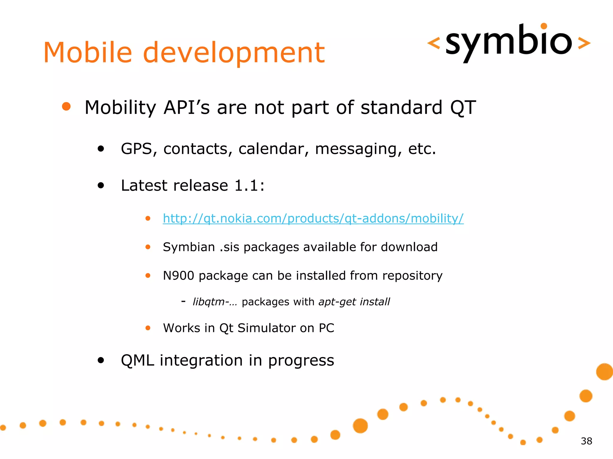 Mobile development
 •   Mobility API’s are not part of standard QT

      • GPS, contacts, calendar, messaging, etc.

      • Latest release 1.1:
           • http://qt.nokia.com/products/qt-addons/mobility/

           • Symbian .sis packages available for download

           • N900 package can be installed from repository
                - libqtm-… packages with apt-get install

           • Works in Qt Simulator on PC

      • QML integration in progress



                                                                38
 