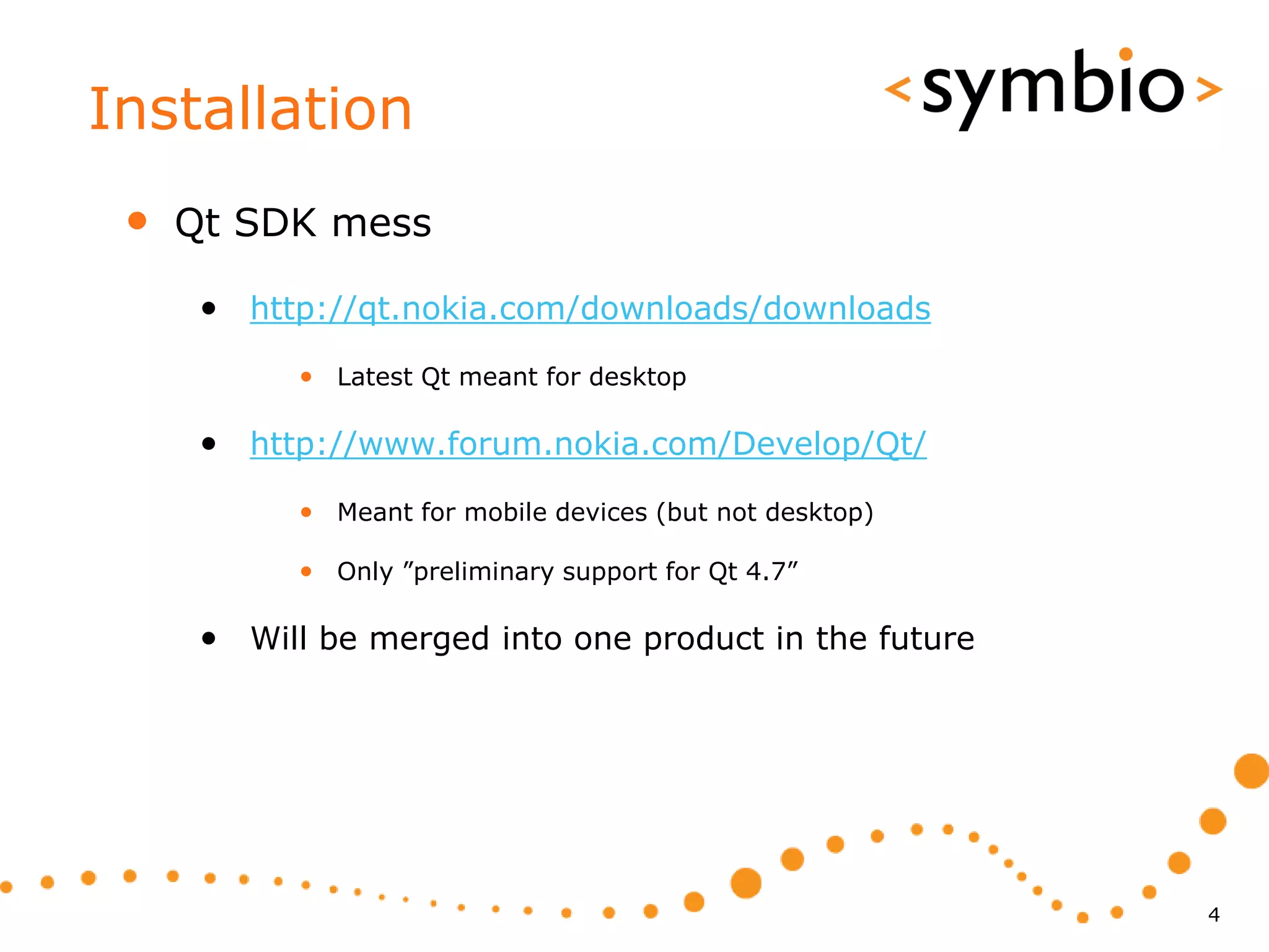 Installation
 •   Qt SDK mess

      • http://qt.nokia.com/downloads/downloads
            • Latest Qt meant for desktop

      • http://www.forum.nokia.com/Develop/Qt/
            • Meant for mobile devices (but not desktop)

            • Only ”preliminary support for Qt 4.7”

      • Will be merged into one product in the future




                                                           4
 
