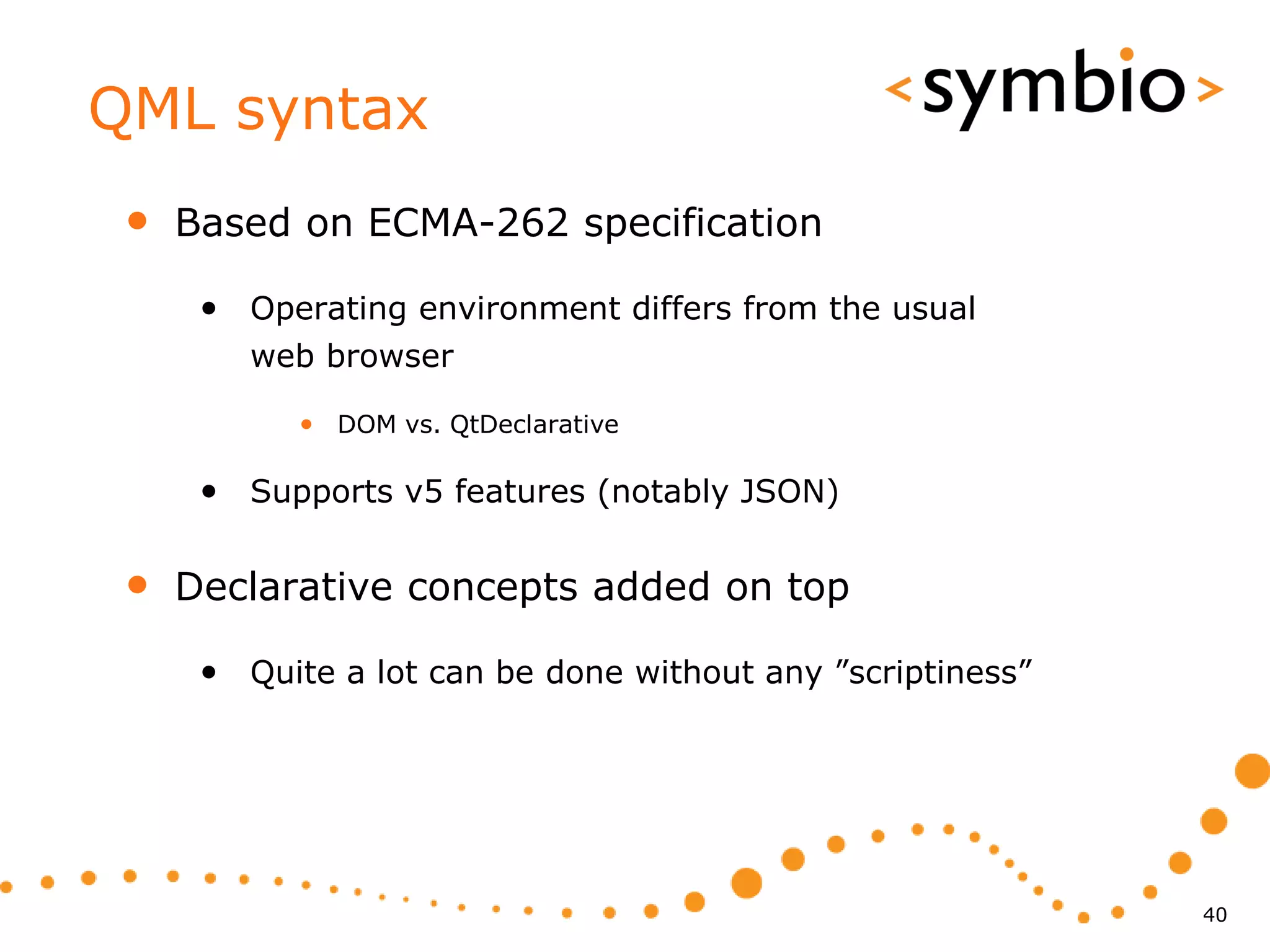 QML syntax
 •   Based on ECMA-262 specification

      • Operating environment differs from the usual
         web browser

            • DOM vs. QtDeclarative

      • Supports v5 features (notably JSON)

 •   Declarative concepts added on top

      • Quite a lot can be done without any ”scriptiness”




                                                            40
 