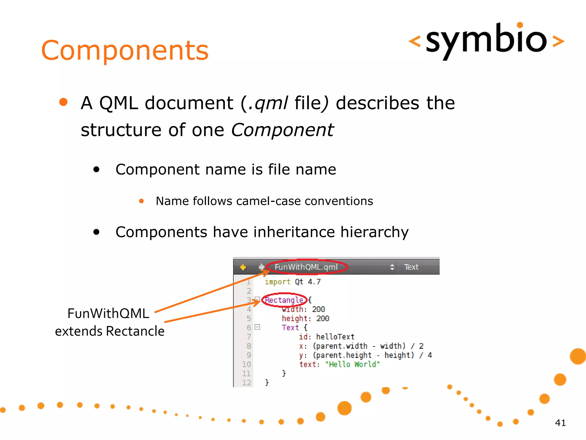 Components
•   A QML document (.qml file) describes the
    structure of one Component

     • Component name is file name
            • Name follows camel-case conventions

     • Components have inheritance hierarchy




  FunWithQML
extends Rectancle




                                                    41
 