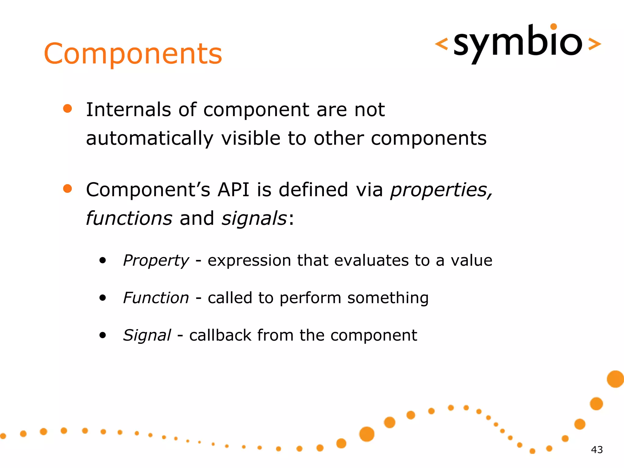 Components
•   Internals of component are not
    automatically visible to other components

•   Component’s API is defined via properties,
    functions and signals:

     • Property - expression that evaluates to a value

     • Function - called to perform something

     • Signal - callback from the component




                                                         43
 