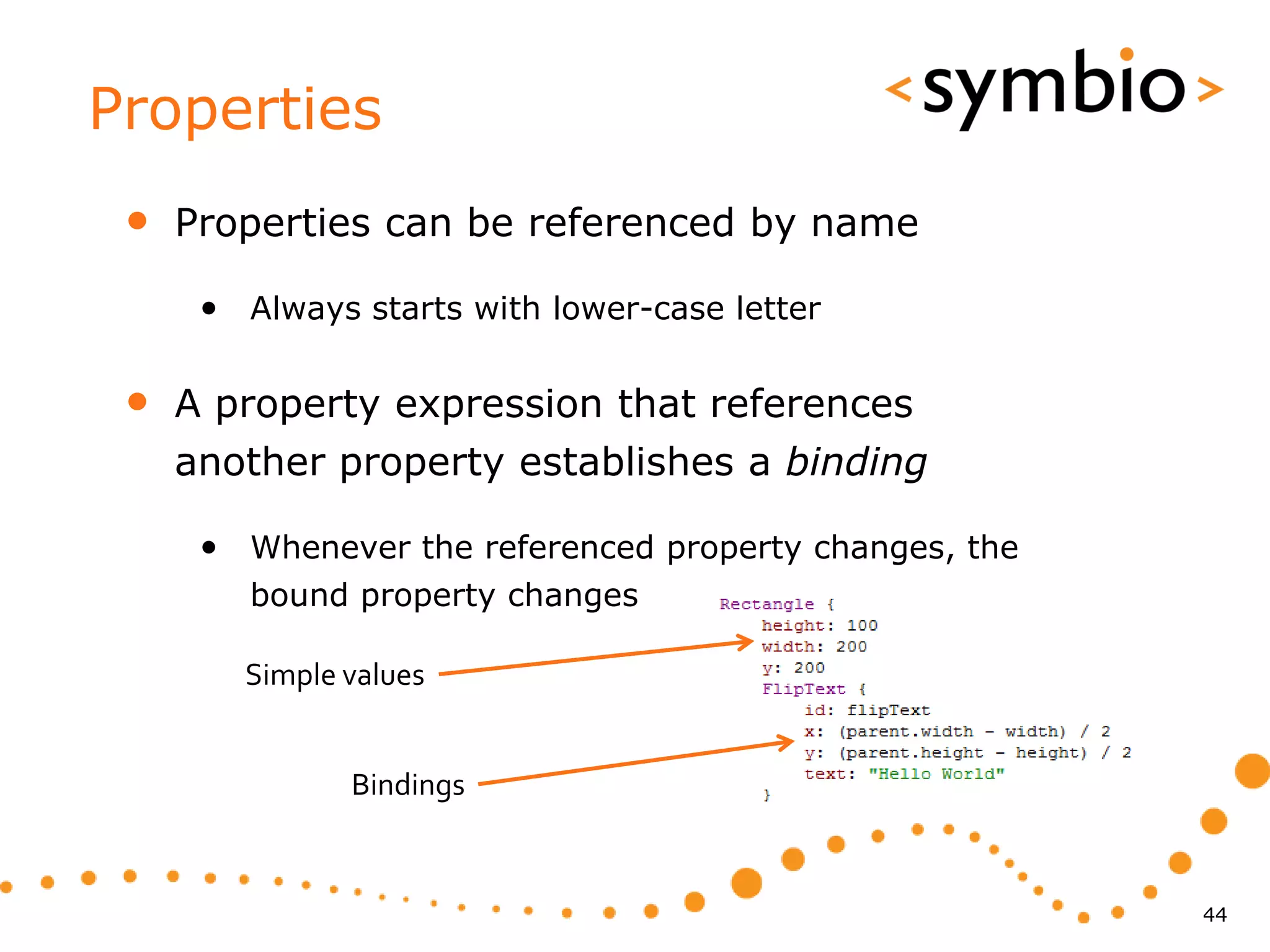 Properties
 •   Properties can be referenced by name

      • Always starts with lower-case letter

 •   A property expression that references
     another property establishes a binding

      • Whenever the referenced property changes, the
         bound property changes

        Simple values


               Bindings


                                                        44
 