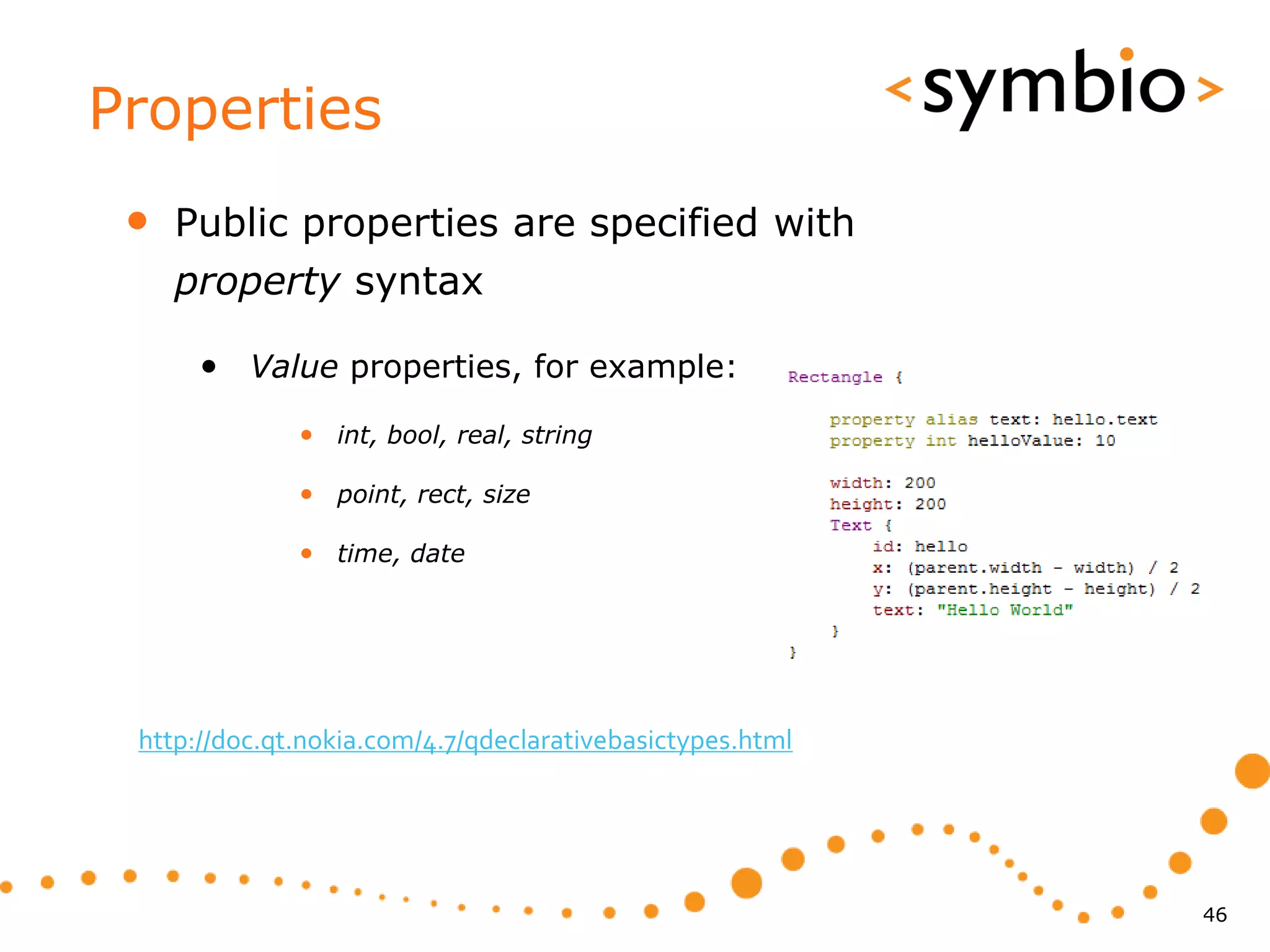 Properties
 •   Public properties are specified with
     property syntax

      • Value properties, for example:
              • int, bool, real, string

              • point, rect, size

              • time, date




 http://doc.qt.nokia.com/4.7/qdeclarativebasictypes.html




                                                           46
 