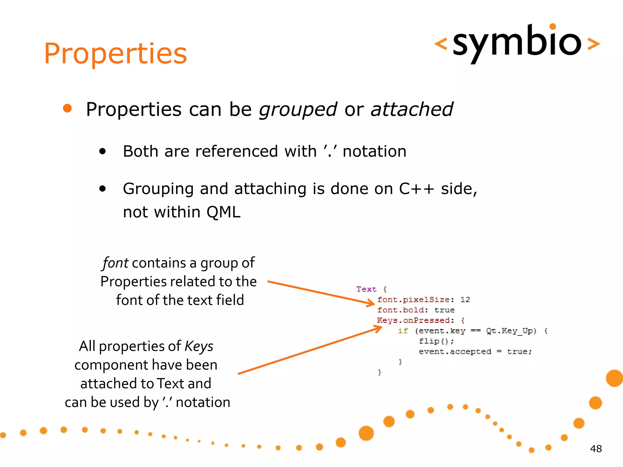 Properties
 •   Properties can be grouped or attached

      • Both are referenced with ’.’ notation

      • Grouping and attaching is done on C++ side,
          not within QML


      font contains a group of
      Properties related to the
        font of the text field

   All properties of Keys
  component have been
   attached to Text and
 can be used by ’.’ notation

                                                      48
 