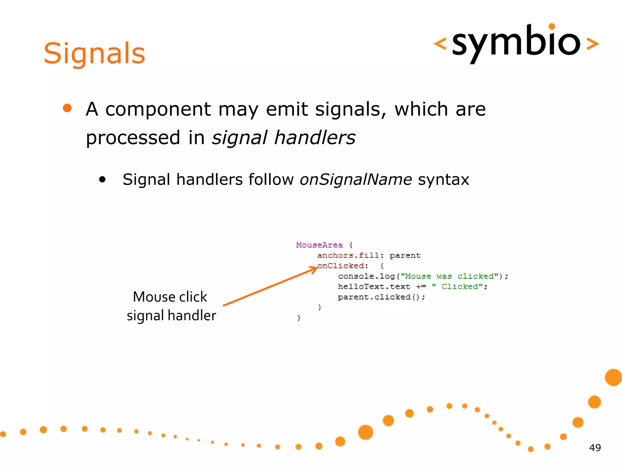 Signals
 •   A component may emit signals, which are
     processed in signal handlers

      • Signal handlers follow onSignalName syntax




          Mouse click
         signal handler




                                                     49
 