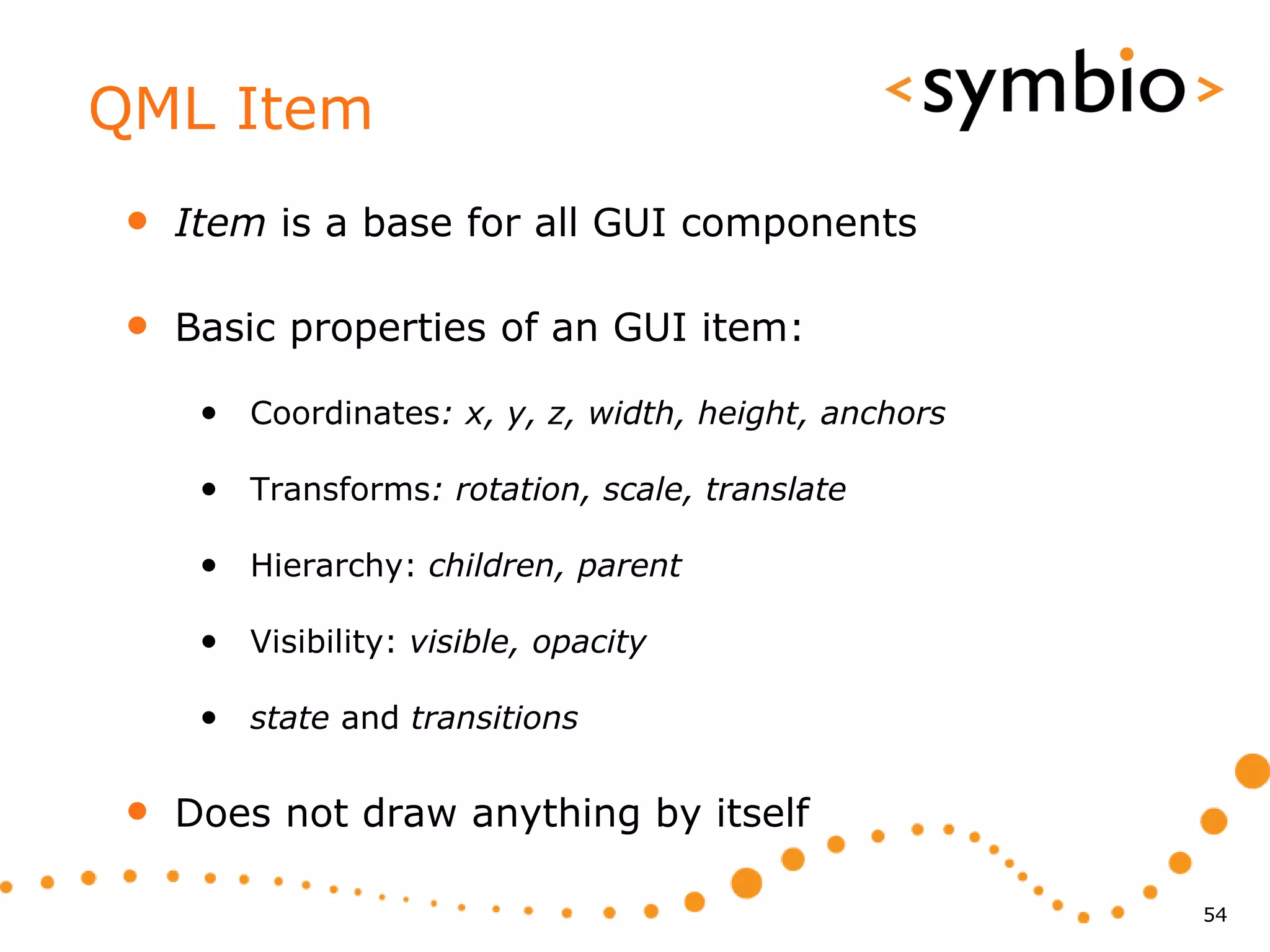 QML Item
 •   Item is a base for all GUI components

 •   Basic properties of an GUI item:

      • Coordinates: x, y, z, width, height, anchors

      • Transforms: rotation, scale, translate

      • Hierarchy: children, parent

      • Visibility: visible, opacity

      • state and transitions

 •   Does not draw anything by itself

                                                       54
 