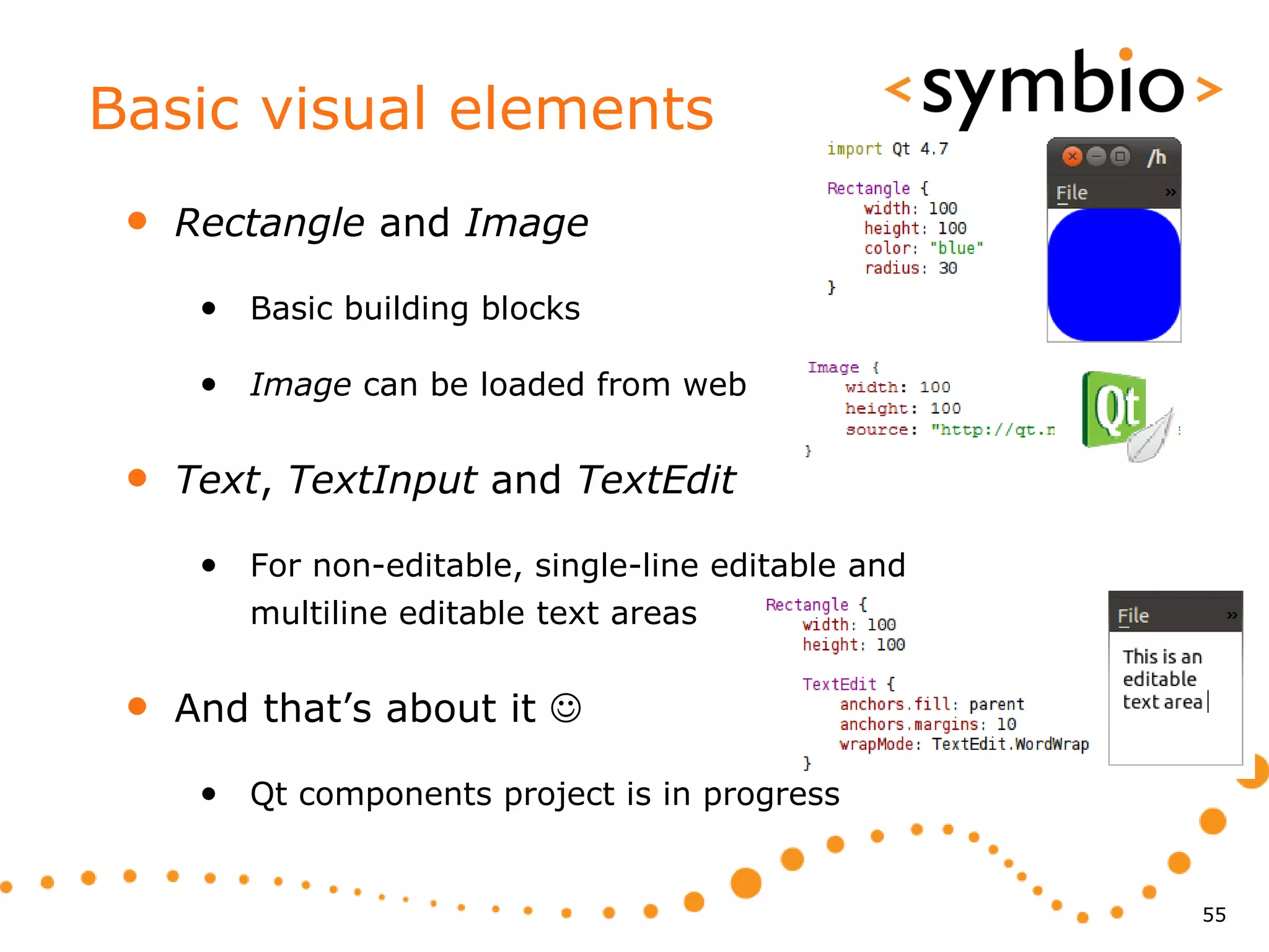 Basic visual elements
 •   Rectangle and Image

      • Basic building blocks

      • Image can be loaded from web

 •   Text, TextInput and TextEdit

      • For non-editable, single-line editable and
         multiline editable text areas


 •   And that’s about it 

      • Qt components project is in progress


                                                     55
 