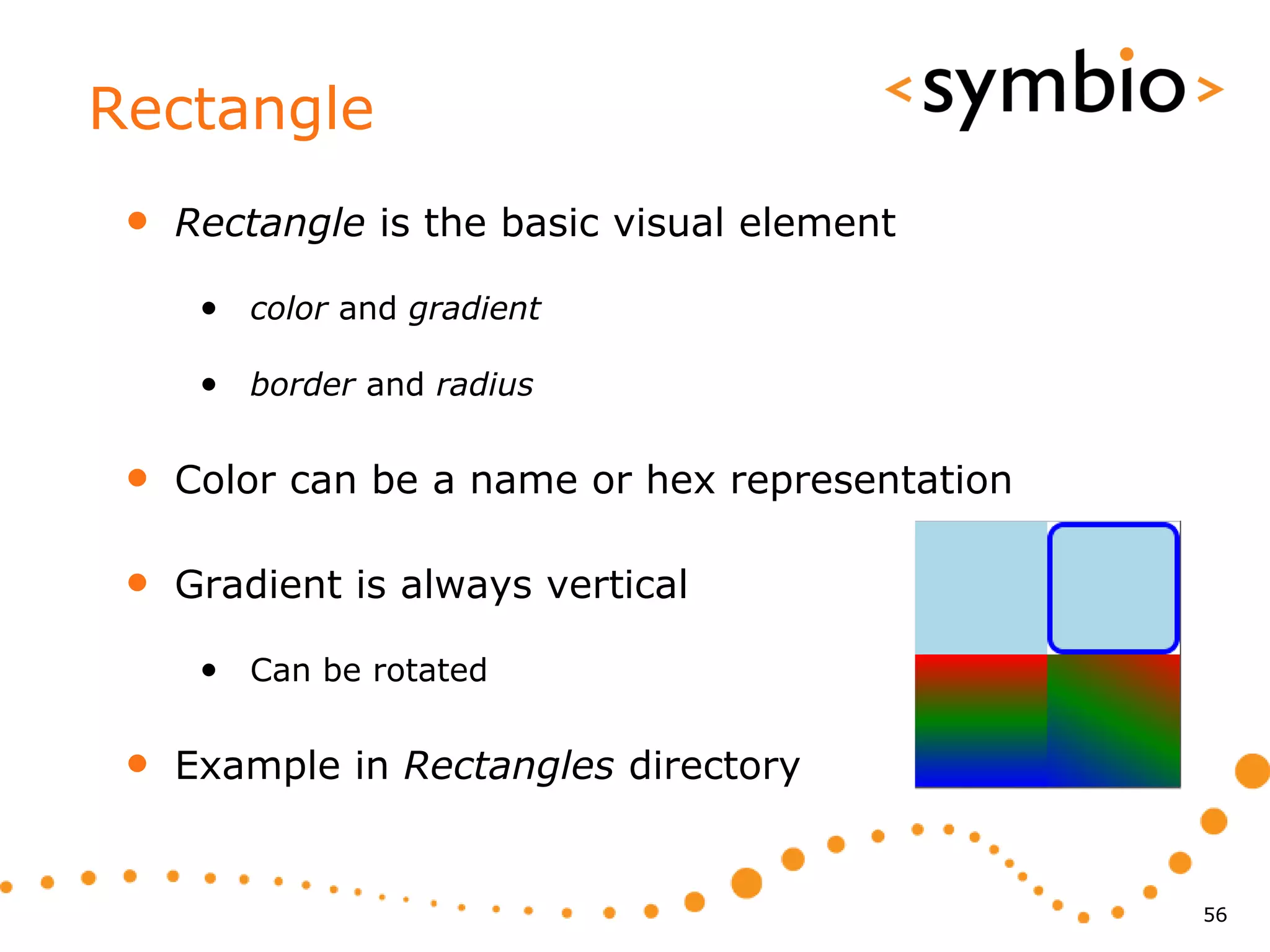 Rectangle
 •   Rectangle is the basic visual element

      • color and gradient

      • border and radius

 •   Color can be a name or hex representation

 •   Gradient is always vertical

      • Can be rotated

 •   Example in Rectangles directory


                                                 56
 