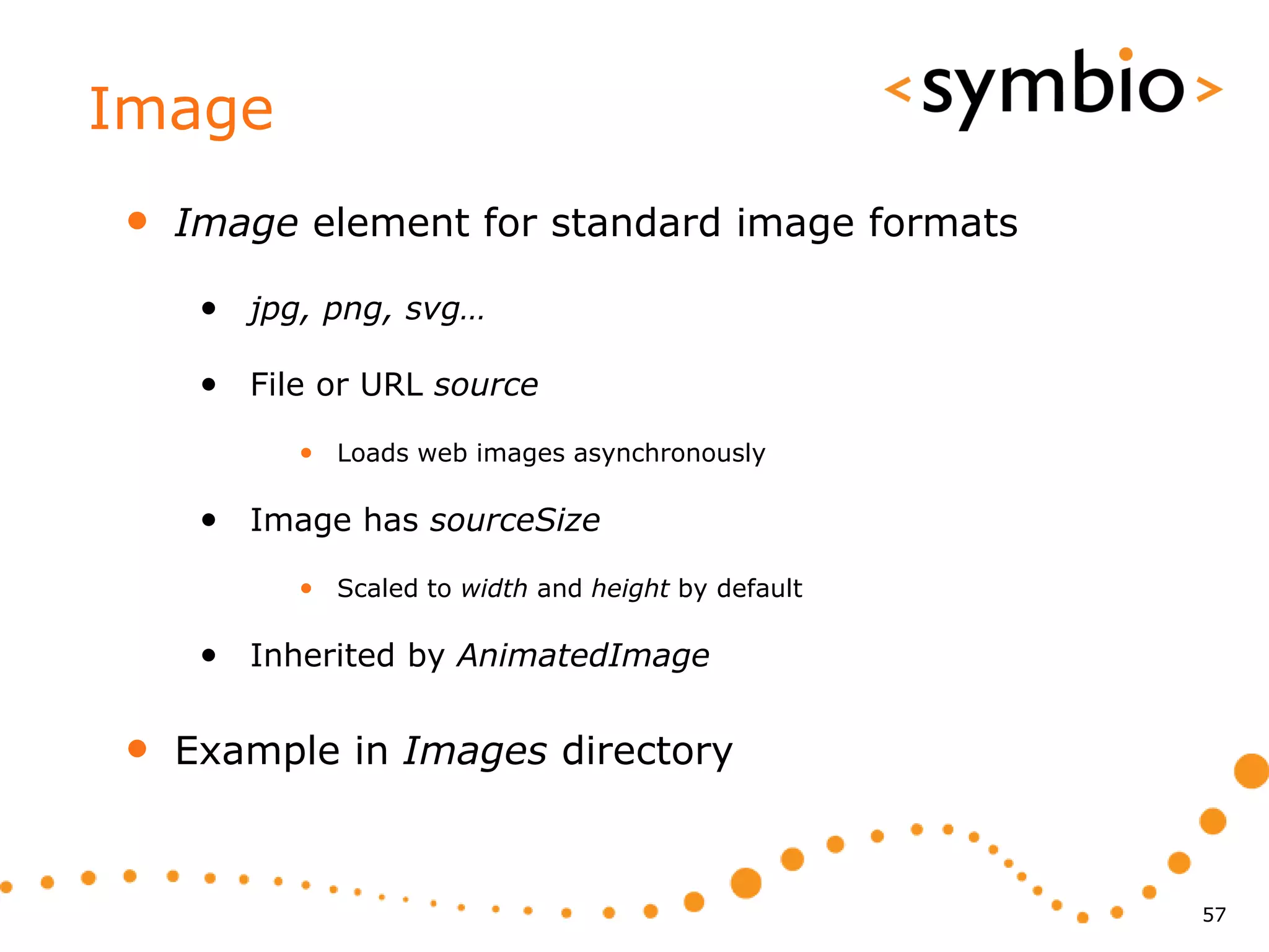 Image
•   Image element for standard image formats

     • jpg, png, svg…

     • File or URL source
          • Loads web images asynchronously

     • Image has sourceSize
          • Scaled to width and height by default

     • Inherited by AnimatedImage

•   Example in Images directory



                                                    57
 