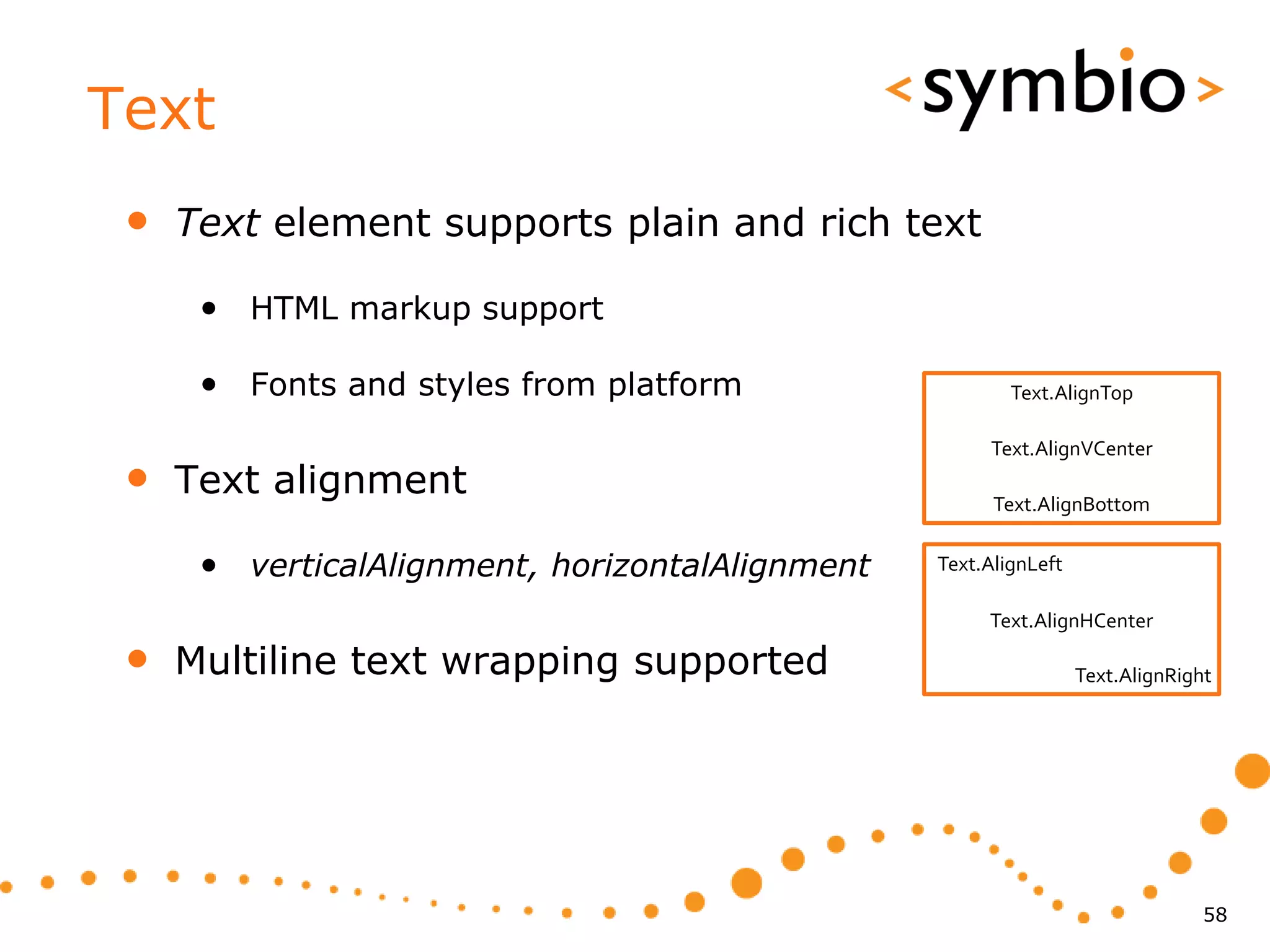 Text
 •   Text element supports plain and rich text

      • HTML markup support

      • Fonts and styles from platform                   Text.AlignTop

                                                      Text.AlignVCenter
 •   Text alignment                                    Text.AlignBottom


      • verticalAlignment, horizontalAlignment   Text.AlignLeft

                                                      Text.AlignHCenter

 •   Multiline text wrapping supported                            Text.AlignRight




                                                                                58
 
