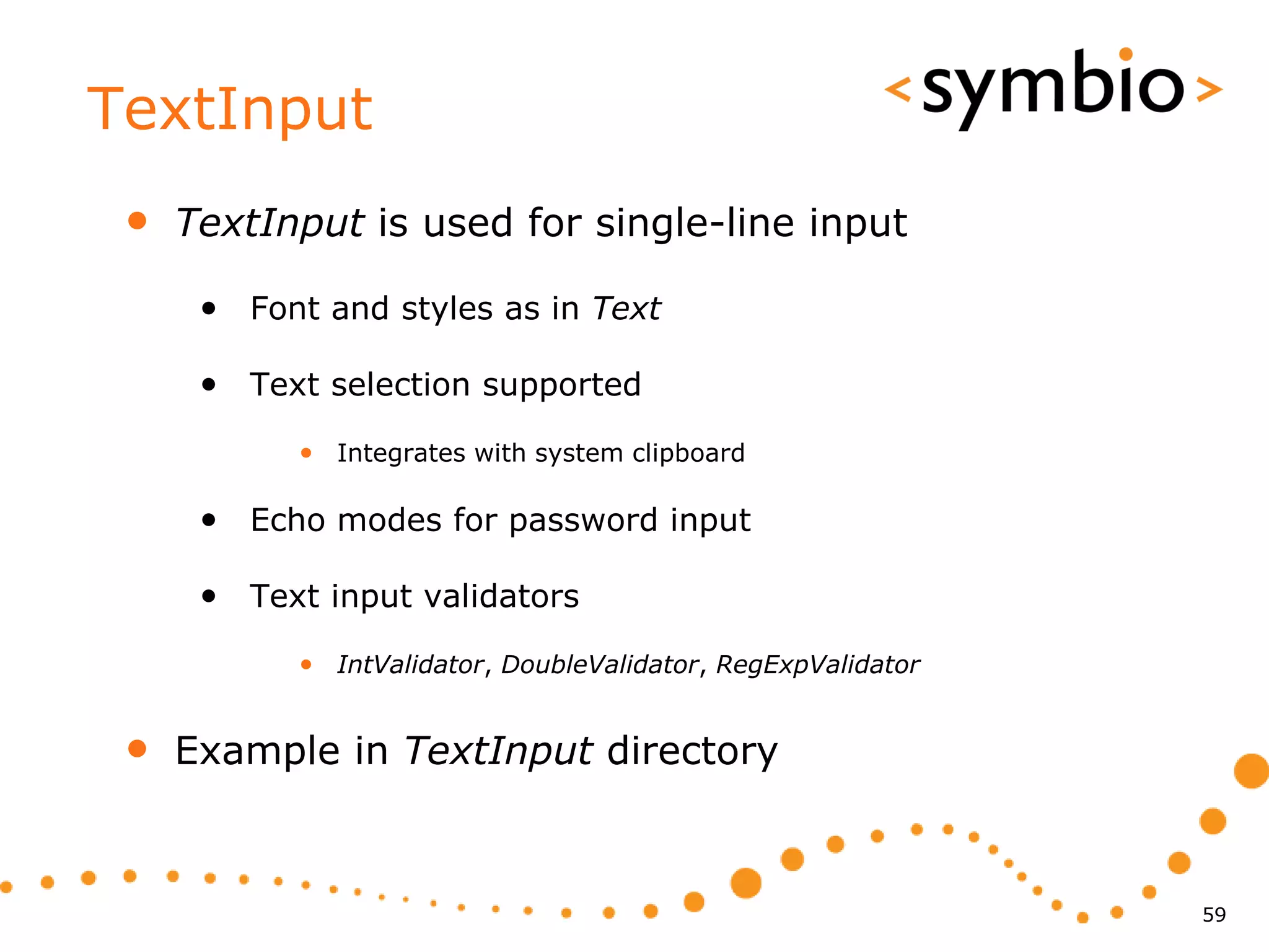 TextInput
 •   TextInput is used for single-line input

      • Font and styles as in Text

      • Text selection supported
            • Integrates with system clipboard

      • Echo modes for password input

      • Text input validators
            • IntValidator, DoubleValidator, RegExpValidator


 •   Example in TextInput directory



                                                               59
 