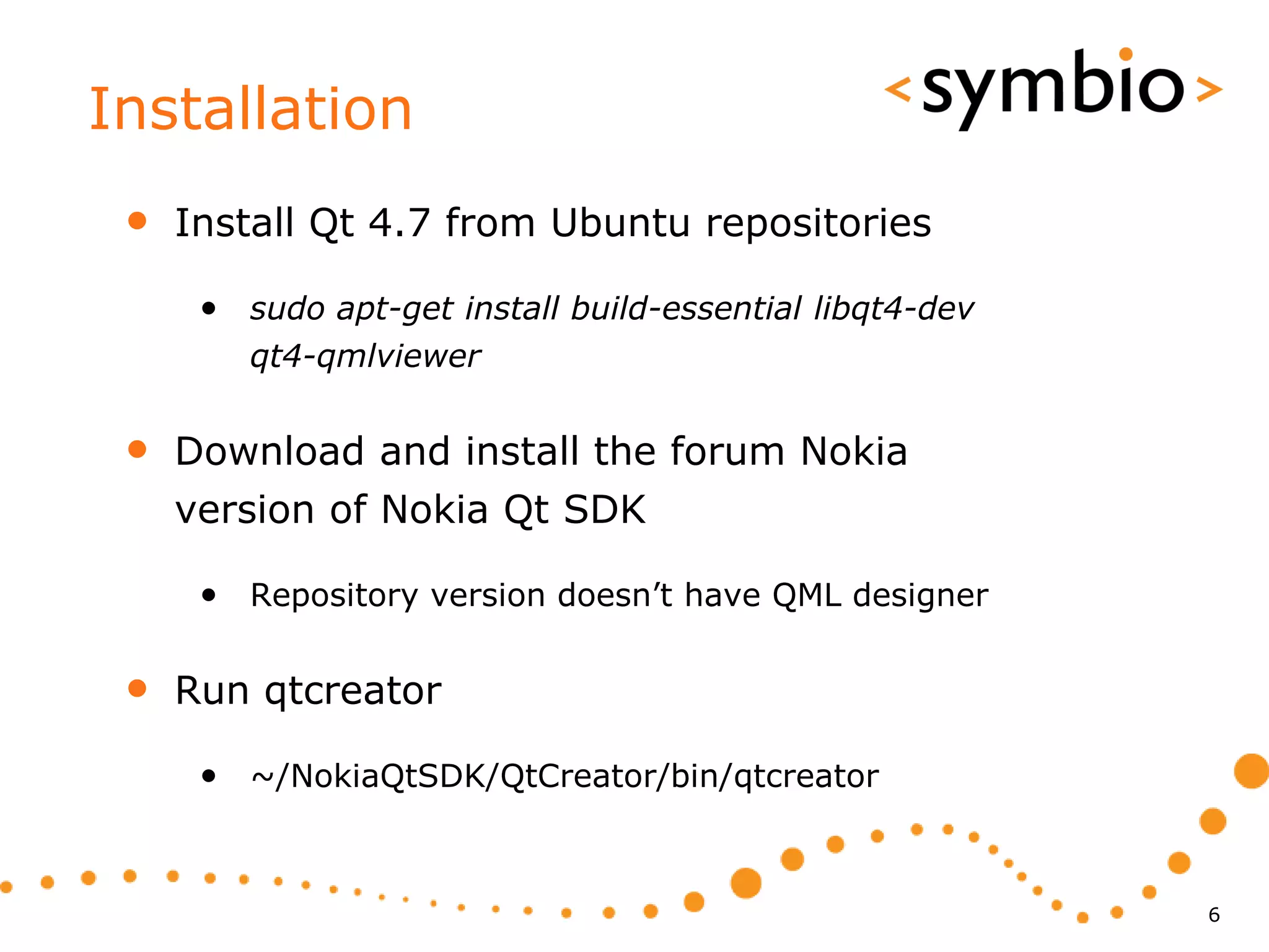Installation
 •   Install Qt 4.7 from Ubuntu repositories

      • sudo apt-get install build-essential libqt4-dev
         qt4-qmlviewer


 •   Download and install the forum Nokia
     version of Nokia Qt SDK

      • Repository version doesn’t have QML designer

 •   Run qtcreator

      • ~/NokiaQtSDK/QtCreator/bin/qtcreator


                                                          6
 