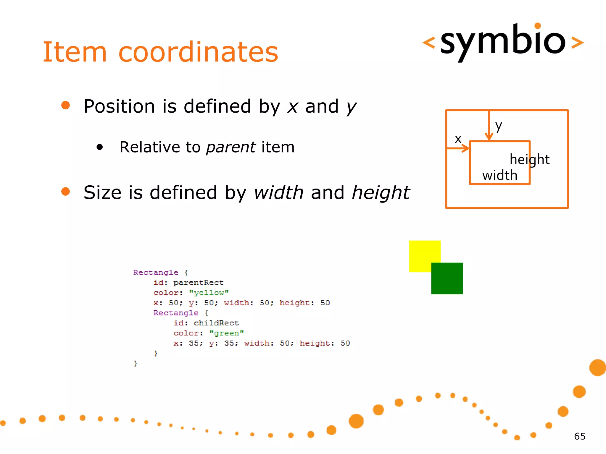 Item coordinates
 •   Position is defined by x and y
                                                y
                                           x
      • Relative to parent item
                                                   height
                                               width
 •   Size is defined by width and height




                                                            65
 