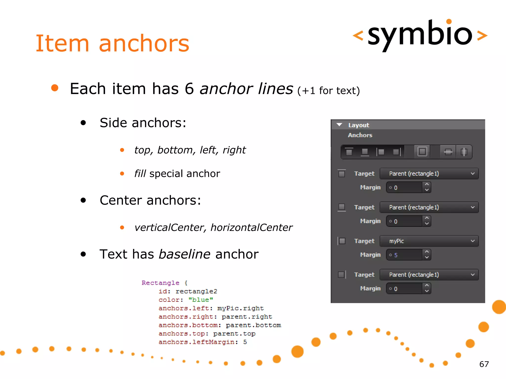Item anchors
 •   Each item has 6 anchor lines (+1 for text)

      • Side anchors:
            • top, bottom, left, right

            • fill special anchor

      • Center anchors:
            • verticalCenter, horizontalCenter

      • Text has baseline anchor




                                                  67
 