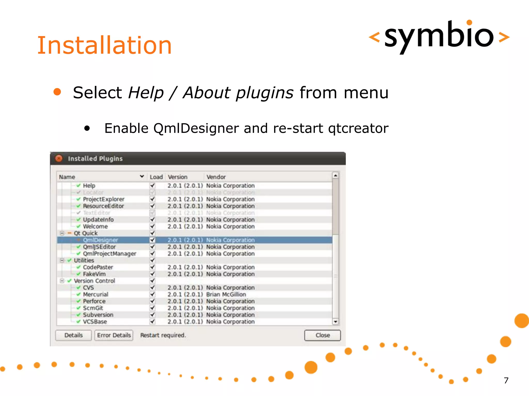 Installation
 •   Select Help / About plugins from menu

      • Enable QmlDesigner and re-start qtcreator




                                                    7
 