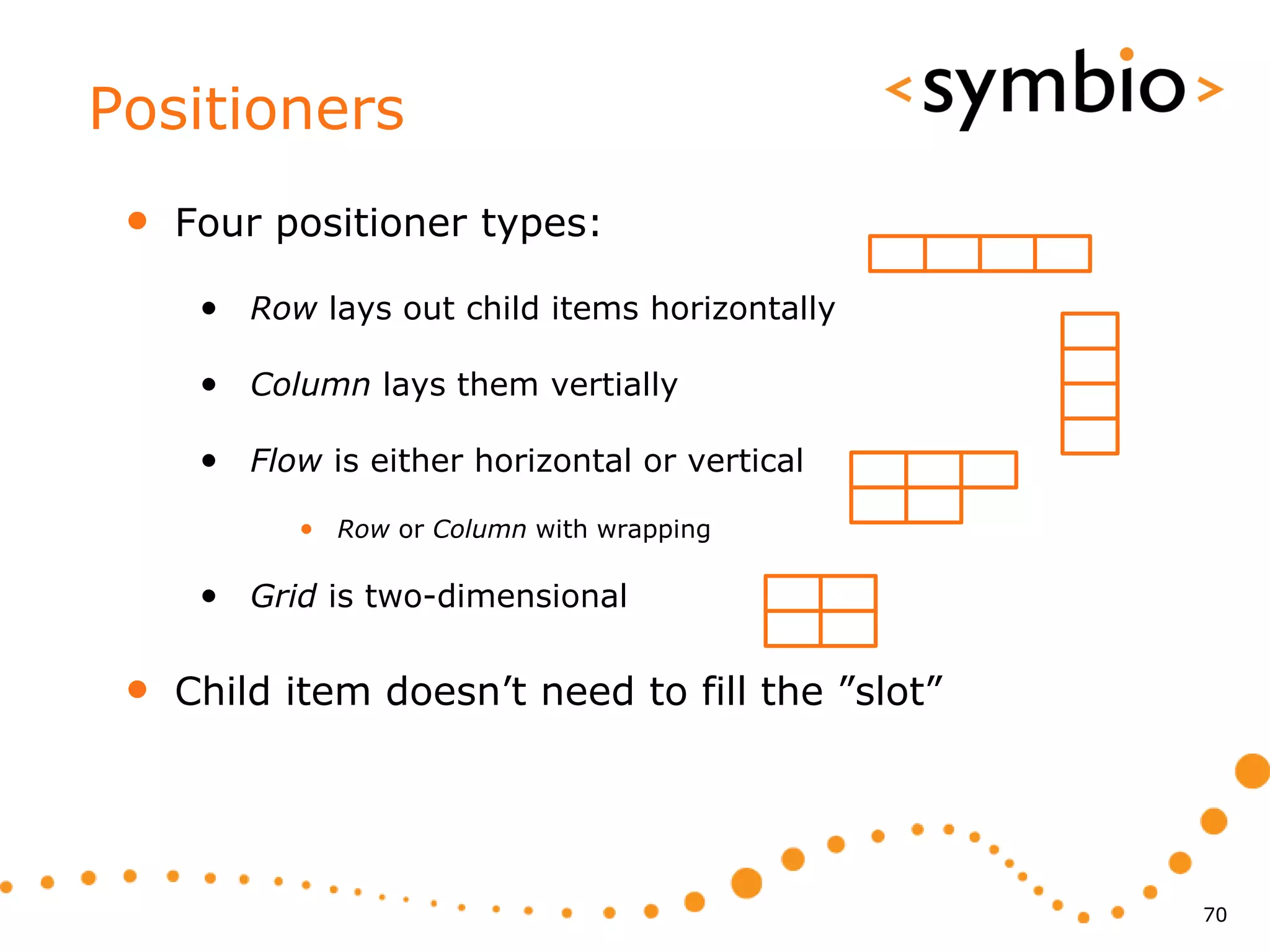 Positioners
 •   Four positioner types:

      • Row lays out child items horizontally

      • Column lays them vertially

      • Flow is either horizontal or vertical
            • Row or Column with wrapping

      • Grid is two-dimensional

 •   Child item doesn’t need to fill the ”slot”




                                                  70
 