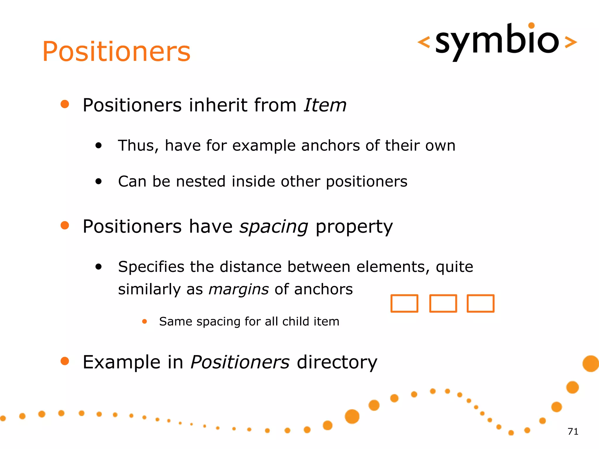 Positioners
 •   Positioners inherit from Item

      • Thus, have for example anchors of their own

      • Can be nested inside other positioners

 •   Positioners have spacing property

      • Specifies the distance between elements, quite
         similarly as margins of anchors

            • Same spacing for all child item


 •   Example in Positioners directory


                                                         71
 
