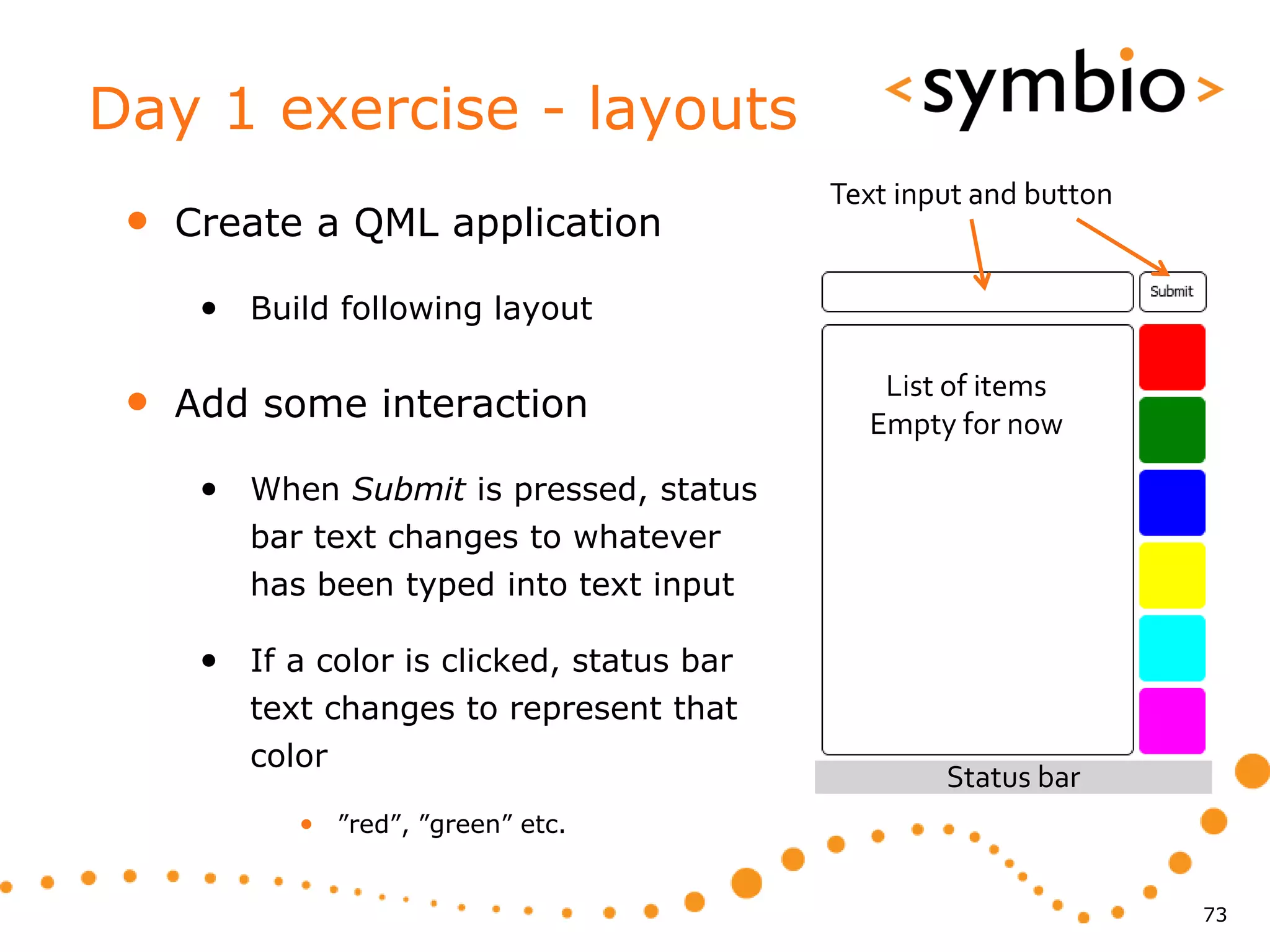 Day 1 exercise - layouts
                                            Text input and button
 •   Create a QML application

      • Build following layout

 •   Add some interaction
                                               List of items
                                              Empty for now

      • When Submit is pressed, status
         bar text changes to whatever
         has been typed into text input

      • If a color is clicked, status bar
         text changes to represent that
         color
                                                    Status bar
            • ”red”, ”green” etc.


                                                                    73
 