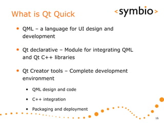 What is Qt Quick
 •   QML – a language for UI design and
     development

 •   Qt declarative – Module for integrating QML
     and Qt C++ libraries

 •   Qt Creator tools – Complete development
     environment

      • QML design and code

      • C++ integration

      • Packaging and deployment
                                                   16
 