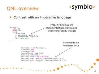 QML overview
 •   Contrast with an imperative language

                             Property bindings are
                         statements that get evaluated
                           whenever property changes



                                        Statements are
                                        evaluated once




                                                         18
 