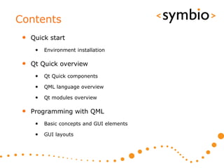 Contents
 • Quick start
    •   Environment installation

 • Qt Quick overview
    •   Qt Quick components

    •   QML language overview

    •   Qt modules overview

 • Programming with QML
    •   Basic concepts and GUI elements

    •   GUI layouts
 