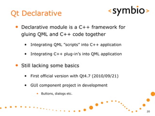 Qt Declarative
 •   Declarative module is a C++ framework for
     gluing QML and C++ code together

      • Integrating QML ”scripts” into C++ application

      • Integrating C++ plug-in’s into QML application

 •   Still lacking some basics

      • First official version with Qt4.7 (2010/09/21)

      • GUI component project in development
            • Buttons, dialogs etc.




                                                         20
 