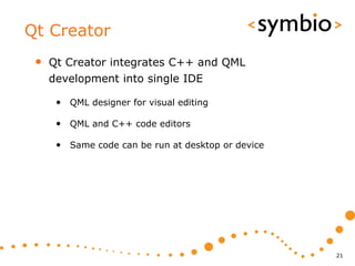 Qt Creator
 •   Qt Creator integrates C++ and QML
     development into single IDE

      • QML designer for visual editing

      • QML and C++ code editors

      • Same code can be run at desktop or device




                                                    21
 