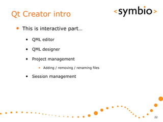 Qt Creator intro
 •   This is interactive part…

      • QML editor

      • QML designer

      • Project management
           • Adding / removing / renaming files

      • Session management




                                                  22
 