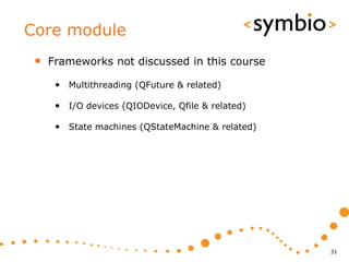 Core module
 •   Frameworks not discussed in this course

      • Multithreading (QFuture & related)

      • I/O devices (QIODevice, Qfile & related)

      • State machines (QStateMachine & related)




                                                   31
 