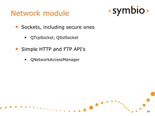 Network module
 •   Sockets, including secure ones

      • QTcpSocket, QSslSocket

 •   Simple HTTP and FTP API’s

      • QNetworkAccessManager




                                      34
 