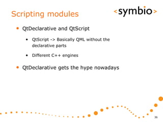 Scripting modules
 •   QtDeclarative and QtScript

      • QtScript -> Basically QML without the
         declarative parts

      • Different C++ engines

 •   QtDeclarative gets the hype nowadays




                                                36
 