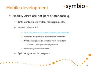 Mobile development
 •   Mobility API’s are not part of standard QT

      • GPS, contacts, calendar, messaging, etc.

      • Latest release 1.1:
           • http://qt.nokia.com/products/qt-addons/mobility/

           • Symbian .sis packages available for download

           • N900 package can be installed from repository
                - libqtm-… packages with apt-get install

           • Works in Qt Simulator on PC

      • QML integration in progress



                                                                38
 