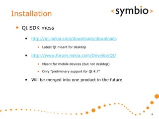 Installation
 •   Qt SDK mess

      • http://qt.nokia.com/downloads/downloads
            • Latest Qt meant for desktop

      • http://www.forum.nokia.com/Develop/Qt/
            • Meant for mobile devices (but not desktop)

            • Only ”preliminary support for Qt 4.7”

      • Will be merged into one product in the future




                                                           4
 