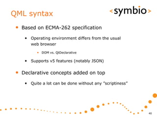 QML syntax
 •   Based on ECMA-262 specification

      • Operating environment differs from the usual
         web browser

            • DOM vs. QtDeclarative

      • Supports v5 features (notably JSON)

 •   Declarative concepts added on top

      • Quite a lot can be done without any ”scriptiness”




                                                            40
 