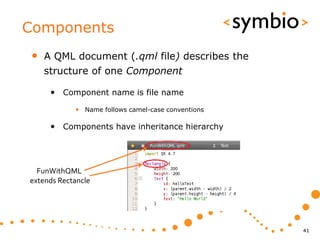 Components
•   A QML document (.qml file) describes the
    structure of one Component

     • Component name is file name
            • Name follows camel-case conventions

     • Components have inheritance hierarchy




  FunWithQML
extends Rectancle




                                                    41
 