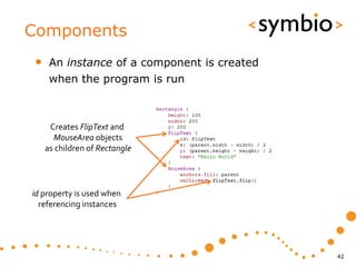 Components
•    An instance of a component is created
     when the program is run



     Creates FlipText and
      MouseArea objects
    as children of Rectangle




id property is used when
  referencing instances




                                             42
 