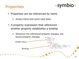 Properties
 •   Properties can be referenced by name

      • Always starts with lower-case letter

 •   A property expression that references
     another property establishes a binding

      • Whenever the referenced property changes, the
         bound property changes

        Simple values


               Bindings


                                                        44
 