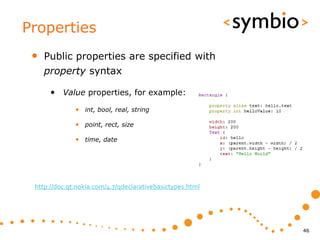 Properties
 •   Public properties are specified with
     property syntax

      • Value properties, for example:
              • int, bool, real, string

              • point, rect, size

              • time, date




 http://doc.qt.nokia.com/4.7/qdeclarativebasictypes.html




                                                           46
 