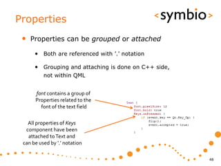 Properties
 •   Properties can be grouped or attached

      • Both are referenced with ’.’ notation

      • Grouping and attaching is done on C++ side,
          not within QML


      font contains a group of
      Properties related to the
        font of the text field

   All properties of Keys
  component have been
   attached to Text and
 can be used by ’.’ notation

                                                      48
 