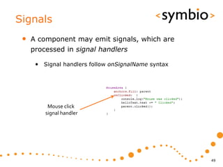 Signals
 •   A component may emit signals, which are
     processed in signal handlers

      • Signal handlers follow onSignalName syntax




          Mouse click
         signal handler




                                                     49
 