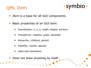 QML Item
 •   Item is a base for all GUI components

 •   Basic properties of an GUI item:

      • Coordinates: x, y, z, width, height, anchors

      • Transforms: rotation, scale, translate

      • Hierarchy: children, parent

      • Visibility: visible, opacity

      • state and transitions

 •   Does not draw anything by itself

                                                       54
 
