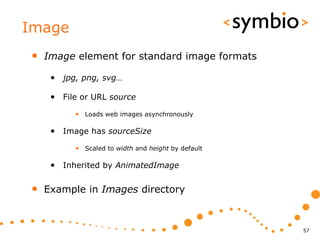 Image
•   Image element for standard image formats

     • jpg, png, svg…

     • File or URL source
          • Loads web images asynchronously

     • Image has sourceSize
          • Scaled to width and height by default

     • Inherited by AnimatedImage

•   Example in Images directory



                                                    57
 
