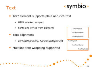 Text
 •   Text element supports plain and rich text

      • HTML markup support

      • Fonts and styles from platform                   Text.AlignTop

                                                      Text.AlignVCenter
 •   Text alignment                                    Text.AlignBottom


      • verticalAlignment, horizontalAlignment   Text.AlignLeft

                                                      Text.AlignHCenter

 •   Multiline text wrapping supported                            Text.AlignRight




                                                                                58
 